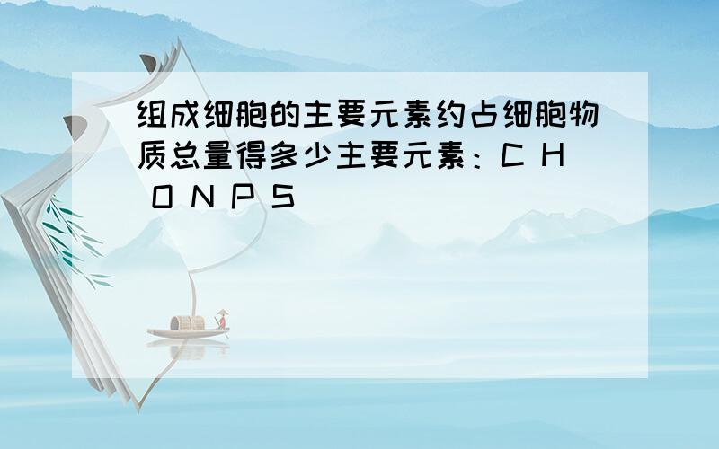 组成细胞的主要元素约占细胞物质总量得多少主要元素：C H O N P S