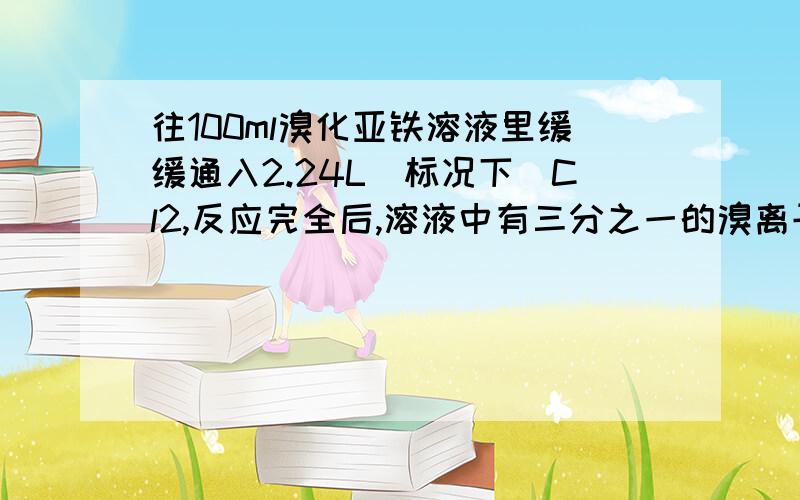 往100ml溴化亚铁溶液里缓缓通入2.24L(标况下)Cl2,反应完全后,溶液中有三分之一的溴离子被氧化成溴?A往100ml溴化亚铁溶液里缓缓通入2.24L(标况下)Cl2,反应完全后,溶液中有三分之一的溴离子被氧