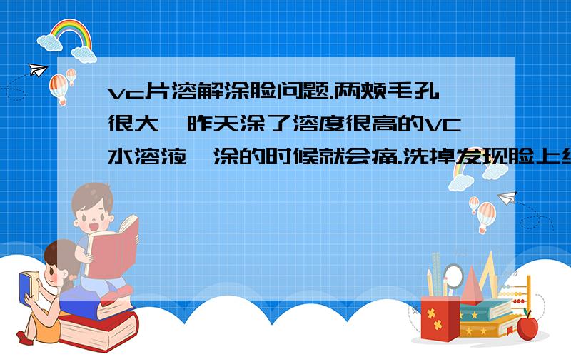 vc片溶解涂脸问题.两颊毛孔很大,昨天涂了溶度很高的VC水溶液,涂的时候就会痛.洗掉发现脸上红红的,两颊好像长了很多痘,