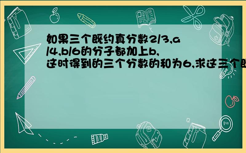 如果三个既约真分数2/3,a/4,b/6的分子都加上b,这时得到的三个分数的和为6,求这三个既约真分数的积,咋