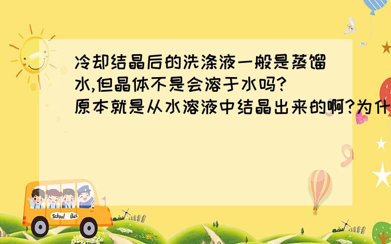 冷却结晶后的洗涤液一般是蒸馏水,但晶体不是会溶于水吗? 原本就是从水溶液中结晶出来的啊?为什么?而且洗涤要重复2.3次,那么不是全部溶解了吗?