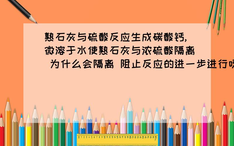 熟石灰与硫酸反应生成碳酸钙,微溶于水使熟石灰与浓硫酸隔离 为什么会隔离 阻止反应的进一步进行呀?那 硫酸钙 一定覆盖在 熟石灰的表面。