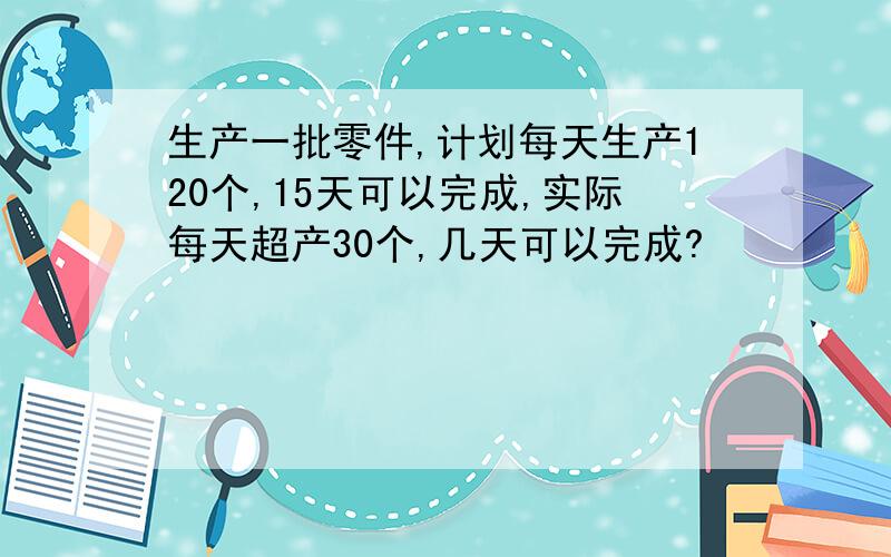 生产一批零件,计划每天生产120个,15天可以完成,实际每天超产30个,几天可以完成?