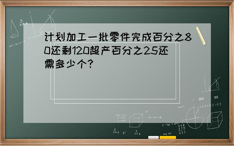 计划加工一批零件完成百分之80还剩120超产百分之25还需多少个?