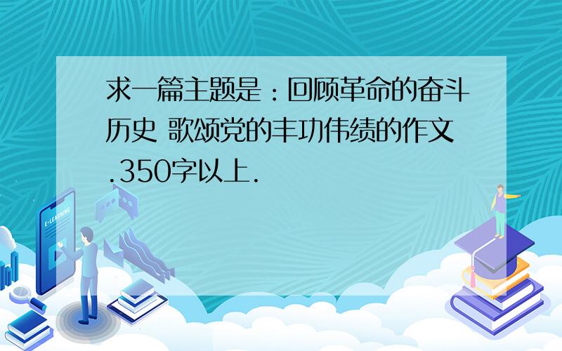 求一篇主题是：回顾革命的奋斗历史 歌颂党的丰功伟绩的作文.350字以上.