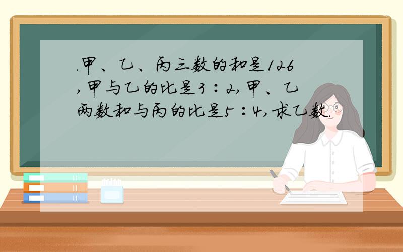 ．甲、乙、丙三数的和是126,甲与乙的比是3∶2,甲、乙两数和与丙的比是5∶4,求乙数.