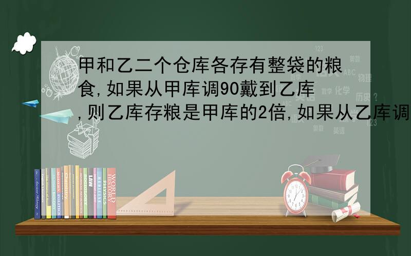 甲和乙二个仓库各存有整袋的粮食,如果从甲库调90戴到乙库,则乙库存粮是甲库的2倍,如果从乙库调若干袋到甲和乙二个仓库各存有整袋的粮食，如果从甲库调90戴到乙库，则乙库存粮是甲库