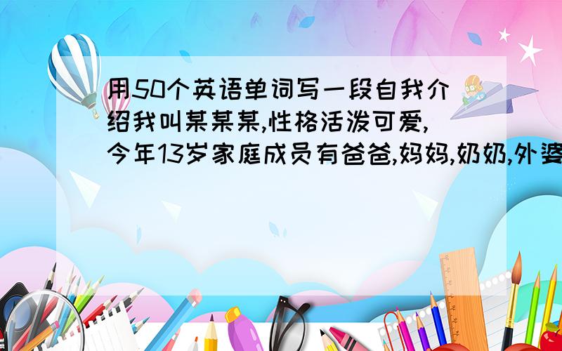 用50个英语单词写一段自我介绍我叫某某某,性格活泼可爱,今年13岁家庭成员有爸爸,妈妈,奶奶,外婆,外公,小姨,还有一个一年级的妹妹和一个初中二年级的姐姐.