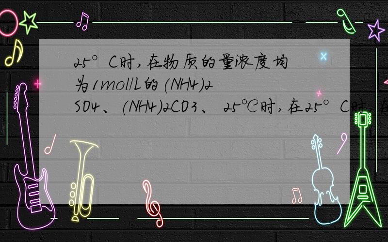 25°C时,在物质的量浓度均为1mol/L的(NH4)2SO4、(NH4)2CO3、 25℃时,在25°C时,在物质的量浓度均为1mol/L的(NH4)2SO4、(NH4)2CO3、25℃时,在物质的量浓度均为1mol/L的（NH4）2SO4 、（NH4）2CO3 、（NH4）2Fe（SO4