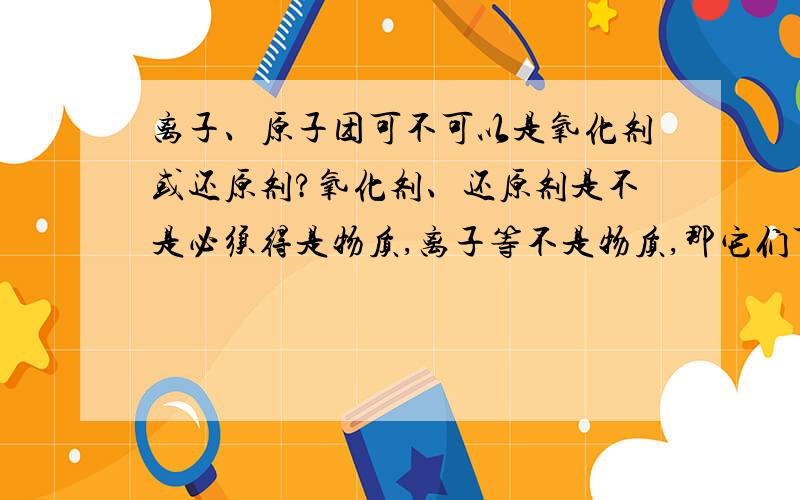 离子、原子团可不可以是氧化剂或还原剂?氧化剂、还原剂是不是必须得是物质,离子等不是物质,那它们可不可以是氧化剂或还原剂?