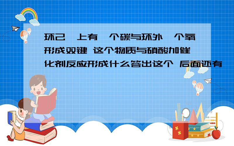 环己烷上有一个碳与环外一个氧形成双键 这个物质与硝酸加催化剂反应形成什么答出这个 后面还有一个问题哦 我会追问的 .