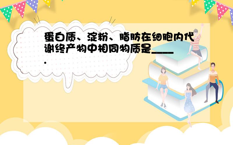 蛋白质、淀粉、脂肪在细胞内代谢终产物中相同物质是____.