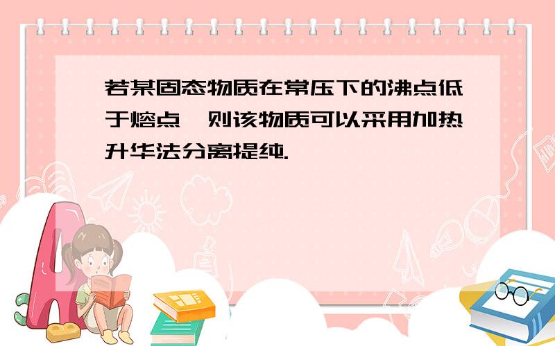 若某固态物质在常压下的沸点低于熔点,则该物质可以采用加热升华法分离提纯.