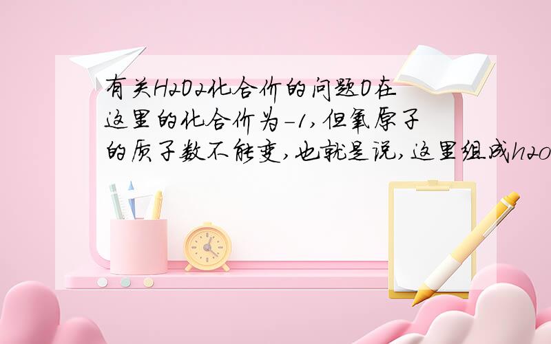 有关H2O2化合价的问题O在这里的化合价为-1,但氧原子的质子数不能变,也就是说,这里组成h2o2的的氧原子最外层电子数达到7个就稳定?Thanks!