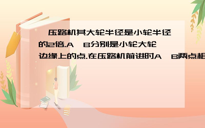 一压路机其大轮半径是小轮半径的2倍.A,B分别是小轮大轮边缘上的点.在压路机前进时A,B两点相对各自轴心的角速度之比为?2:1我算的是1：2不懂 为什么请 说下