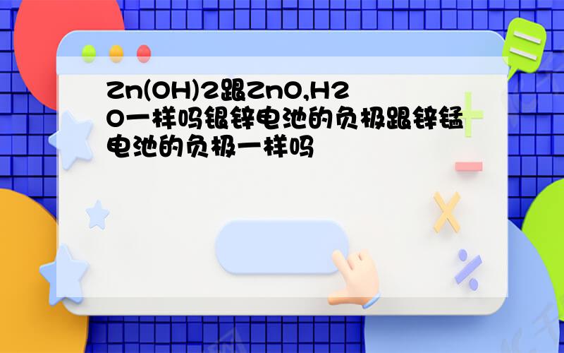 Zn(OH)2跟ZnO,H2O一样吗银锌电池的负极跟锌锰电池的负极一样吗