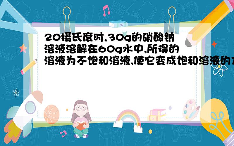 20摄氏度时,30g的硝酸钠溶液溶解在60g水中,所得的溶液为不饱和溶液,使它变成饱和溶液的方法有哪些?例如蒸发多少水,加入多少硝酸钠.