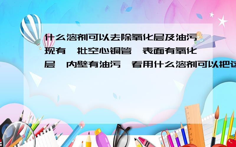 什么溶剂可以去除氧化层及油污现有一批空心铜管,表面有氧化层,内壁有油污,看用什么溶剂可以把这个铜管洗净,（只要洗一次,不要分别去除油污及氧化层）谢谢大家了!以前我是用脱脂和酸