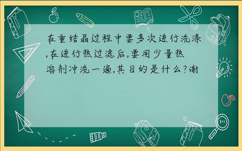 在重结晶过程中要多次进行洗涤,在进行热过滤后,要用少量热溶剂冲洗一遍,其目的是什么?谢