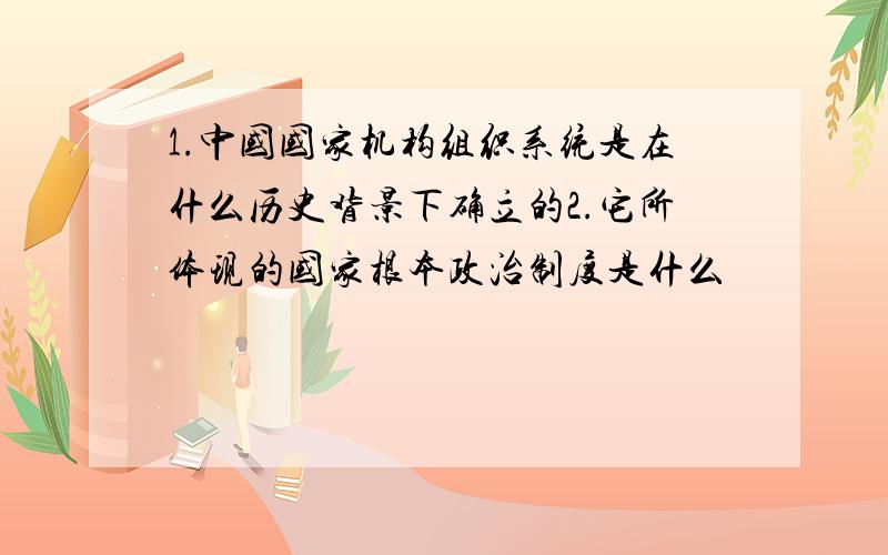 1.中国国家机构组织系统是在什么历史背景下确立的2.它所体现的国家根本政治制度是什么