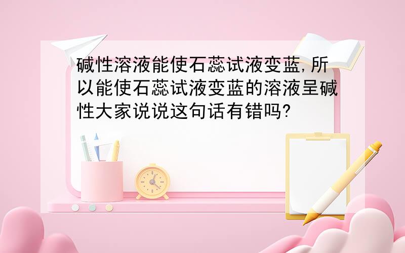 碱性溶液能使石蕊试液变蓝,所以能使石蕊试液变蓝的溶液呈碱性大家说说这句话有错吗?