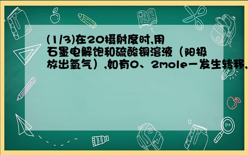 (1/3)在20摄射度时,用石墨电解饱和硫酸铜溶液（阳极放出氧气）,如有0、2mole－发生转移,试回答以下...(1/3)在20摄射度时,用石墨电解饱和硫酸铜溶液（阳极放出氧气）,如有0、2mole－发生转移,