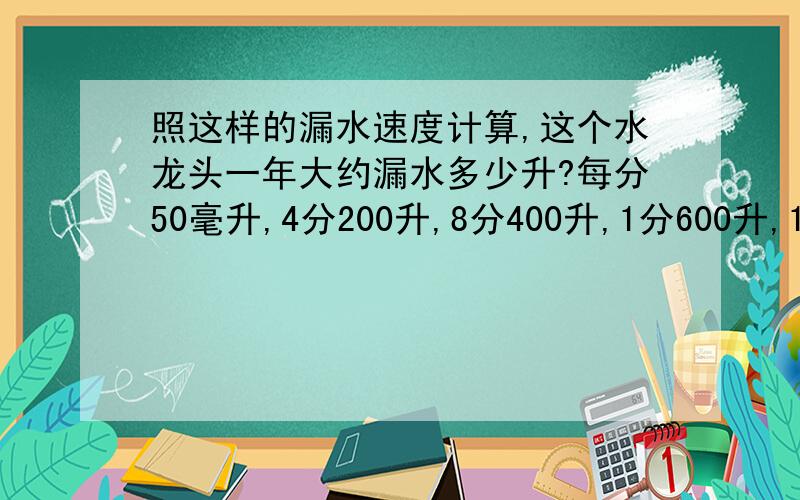 照这样的漏水速度计算,这个水龙头一年大约漏水多少升?每分50毫升,4分200升,8分400升,1分600升,16分800升,20分,1000升,24分1200升