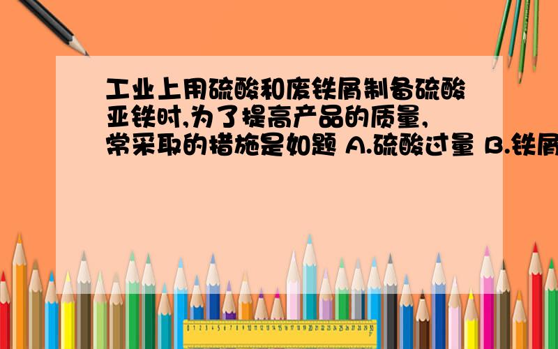 工业上用硫酸和废铁屑制备硫酸亚铁时,为了提高产品的质量,常采取的措施是如题 A.硫酸过量 B.铁屑过量 C.硫酸和铁的物质的量之比为1︰1 D.需要用浓H2SO4