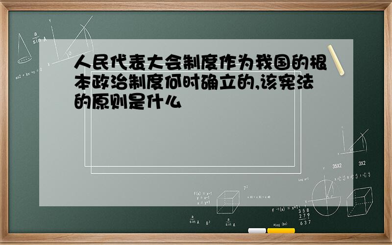 人民代表大会制度作为我国的根本政治制度何时确立的,该宪法的原则是什么