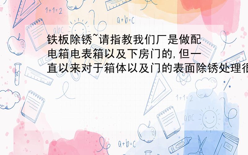 铁板除锈~请指教我们厂是做配电箱电表箱以及下房门的,但一直以来对于箱体以及门的表面除锈处理很不到位,我们现在有一套简单的喷砂处理除锈但是粉尘很大工人们操作起来吸入的粉尘很