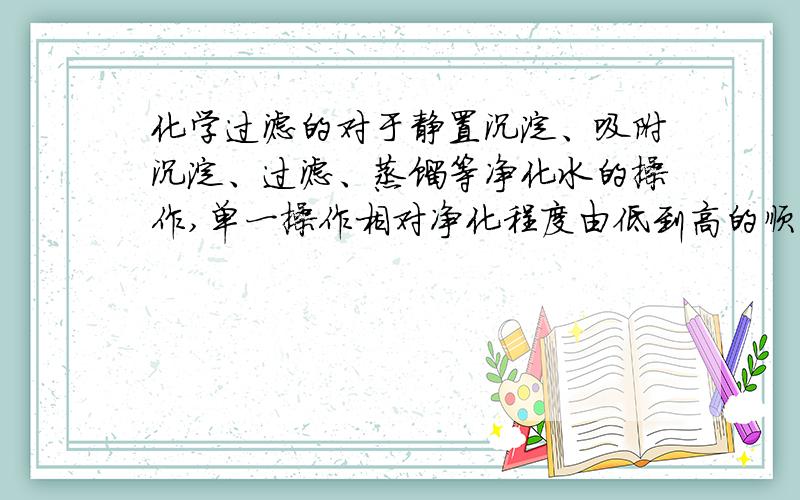 化学过滤的对于静置沉淀、吸附沉淀、过滤、蒸馏等净化水的操作,单一操作相对净化程度由低到高的顺序是--------；可以降低水的硬度的是---------；综合运用上诉----项操作净化效果更好,起