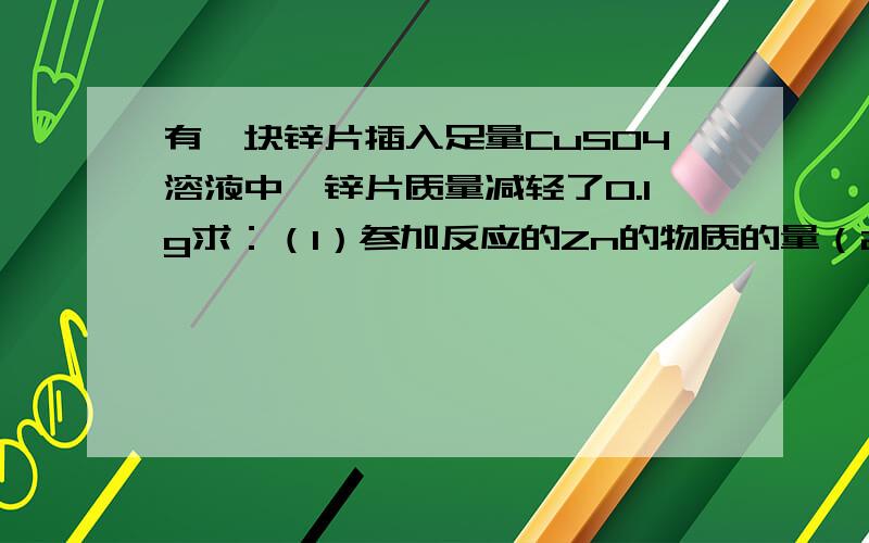 有一块锌片插入足量CuSO4溶液中,锌片质量减轻了0.1g求：（1）参加反应的Zn的物质的量（2）析出铜的量（3）生成ZnSO4的物质的量及质量（4）溶液的质量是增加还是减少