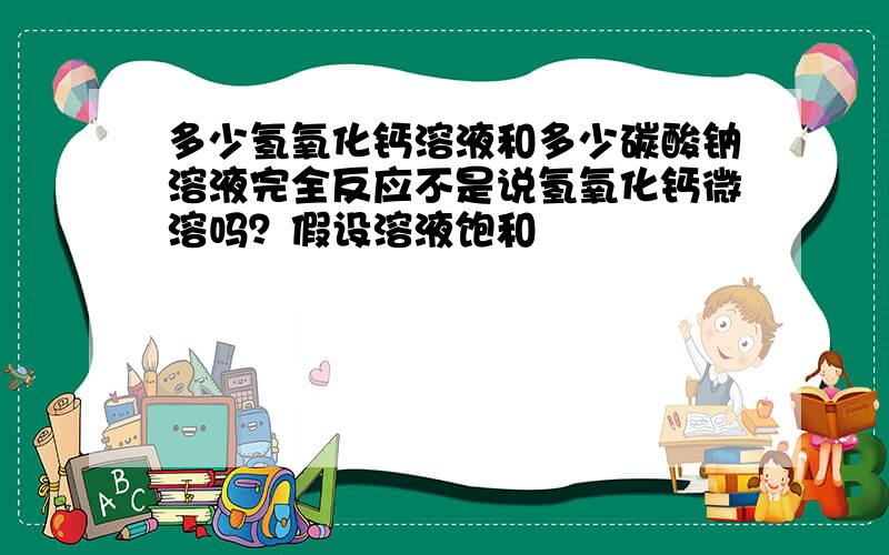 多少氢氧化钙溶液和多少碳酸钠溶液完全反应不是说氢氧化钙微溶吗？假设溶液饱和