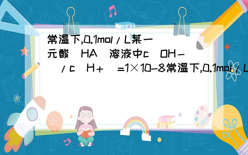 常温下,0.1mol/L某一元酸（HA）溶液中c(OH－)/c(H＋)=1×10-8常温下,0.1mol/L某一元酸（HA）溶液中c(OH － )/c(H ＋ )=1×10 -8 ,下列叙述正确的是 A．该溶液中水电离出的c(H ＋ )=1×10 -11 mol/L B.水的离子积