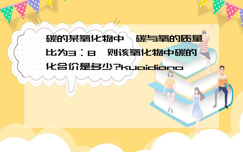 碳的某氧化物中,碳与氧的质量比为3：8,则该氧化物中碳的化合价是多少?kuaidiano