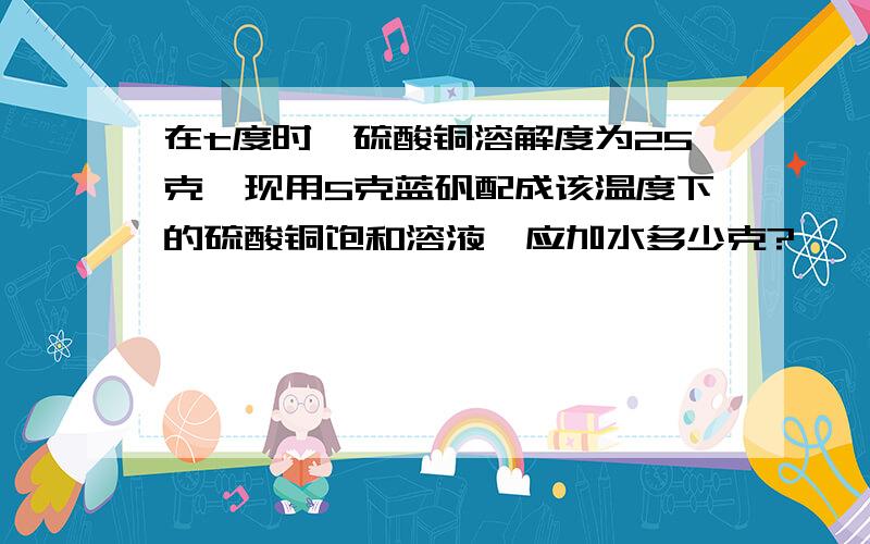 在t度时,硫酸铜溶解度为25克,现用5克蓝矾配成该温度下的硫酸铜饱和溶液,应加水多少克?