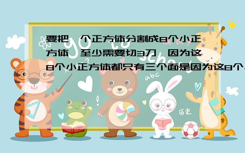 要把一个正方体分割成8个小正方体,至少需要切3刀,因为这8个小正方体都只有三个面是因为这8个小正方体都只有三个面是现成的,其他三个面必须用刀切3次才能切出来,那么,要把一个正方体分