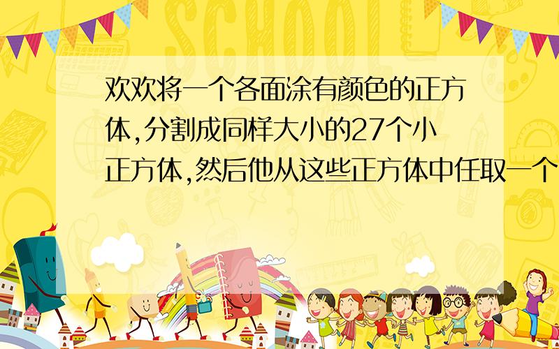 欢欢将一个各面涂有颜色的正方体,分割成同样大小的27个小正方体,然后他从这些正方体中任取一个,那么恰有3个面都涂有颜色的概率是（）A.19/27 B.12/27 C.2/3 D.8/27