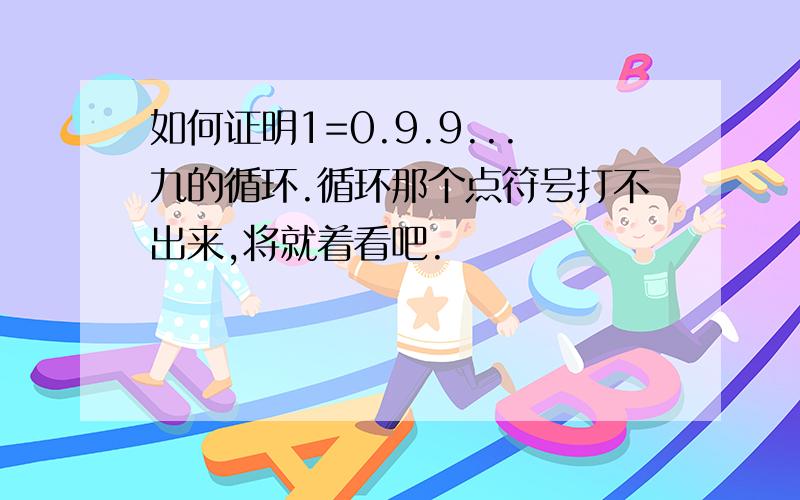 如何证明1=0.9.9...九的循环.循环那个点符号打不出来,将就着看吧.