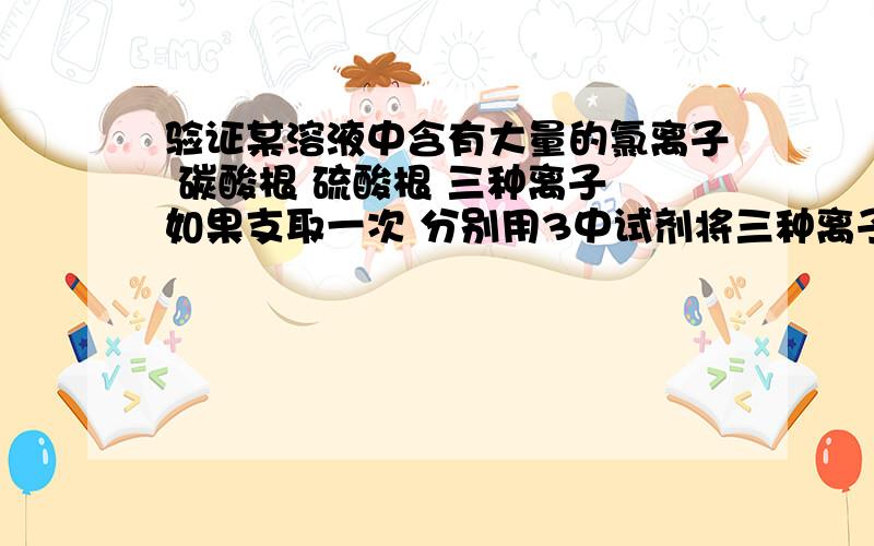 验证某溶液中含有大量的氯离子 碳酸根 硫酸根 三种离子 如果支取一次 分别用3中试剂将三种离子检验出来每种试剂检验一种离子 假设都是足量的 加哪三种