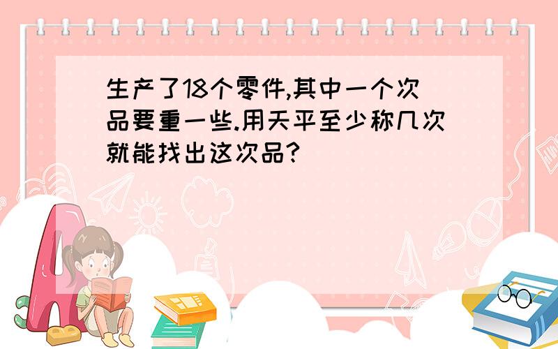 生产了18个零件,其中一个次品要重一些.用天平至少称几次就能找出这次品?