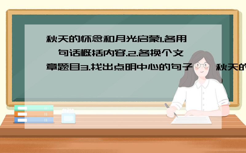 秋天的怀念和月光启蒙1.各用一句话概括内容.2.各换个文章题目3.找出点明中心的句子……秋天的怀念和月光启蒙1.各用一句话概括内容.2.各换个文章题目3.找出点明中心的句子4.找出文章的精