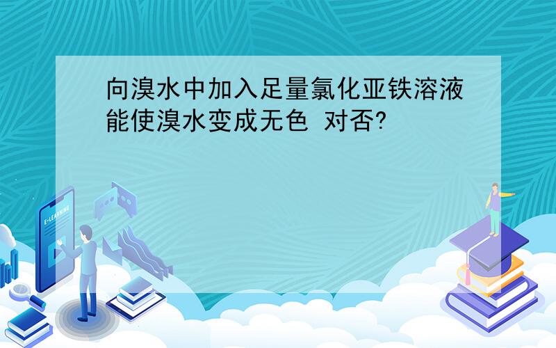 向溴水中加入足量氯化亚铁溶液能使溴水变成无色 对否?