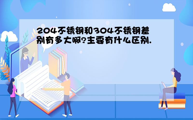 204不锈钢和304不锈钢差别有多大啊?主要有什么区别.