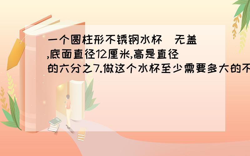 一个圆柱形不锈钢水杯（无盖）,底面直径12厘米,高是直径的六分之7.做这个水杯至少需要多大的不锈钢薄?