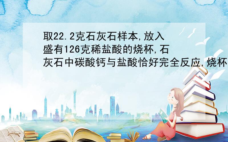 取22.2克石灰石样本,放入盛有126克稀盐酸的烧杯,石灰石中碳酸钙与盐酸恰好完全反应,烧杯内物质质量变为139.4g,石灰石中碳酸钙的质量为?反应后的得溶液中溶质的质量分数是多少?