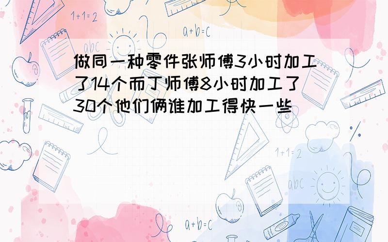 做同一种零件张师傅3小时加工了14个而丁师傅8小时加工了30个他们俩谁加工得快一些