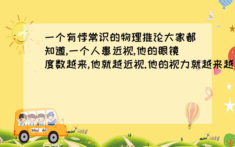 一个有悖常识的物理推论大家都知道,一个人患近视,他的眼镜度数越来,他就越近视.他的视力就越来越差.但抛开此经验,一步步推算1.一个人眼镜度数越大,他的眼镜焦度越大,他眼镜的焦距越小