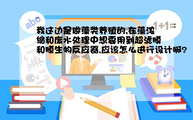 我这边是做藻类养殖的,在藻浓缩和废水处理中想要用到超滤膜和膜生物反应器,应该怎么进行设计啊?