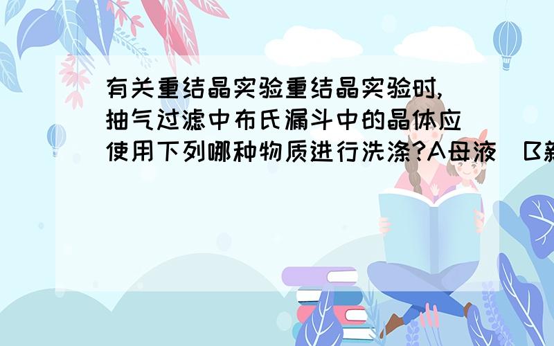 有关重结晶实验重结晶实验时,抽气过滤中布氏漏斗中的晶体应使用下列哪种物质进行洗涤?A母液  B新鲜的冷溶剂  C热溶剂  D热水最好加上理由